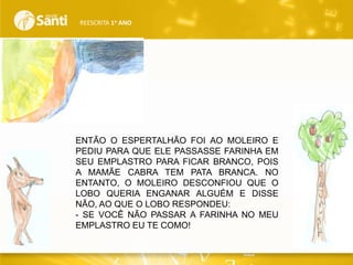 REESCRITA 1o ANO

ENTÃO O ESPERTALHÃO FOI AO MOLEIRO E
PEDIU PARA QUE ELE PASSASSE FARINHA EM
SEU EMPLASTRO PARA FICAR BRANCO, POIS
A MAMÃE CABRA TEM PATA BRANCA. NO
ENTANTO, O MOLEIRO DESCONFIOU QUE O
LOBO QUERIA ENGANAR ALGUÉM E DISSE
NÃO, AO QUE O LOBO RESPONDEU:
- SE VOCÊ NÃO PASSAR A FARINHA NO MEU
EMPLASTRO EU TE COMO!

 