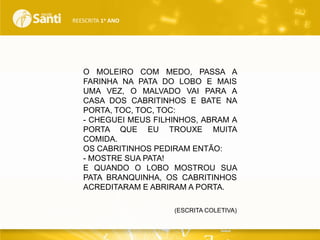 REESCRITA 1o ANO

O MOLEIRO COM MEDO, PASSA A
FARINHA NA PATA DO LOBO E MAIS
UMA VEZ, O MALVADO VAI PARA A
CASA DOS CABRITINHOS E BATE NA
PORTA, TOC, TOC, TOC:
- CHEGUEI MEUS FILHINHOS, ABRAM A
PORTA QUE EU TROUXE MUITA
COMIDA.
OS CABRITINHOS PEDIRAM ENTÃO:
- MOSTRE SUA PATA!
E QUANDO O LOBO MOSTROU SUA
PATA BRANQUINHA, OS CABRITINHOS
ACREDITARAM E ABRIRAM A PORTA.
(ESCRITA COLETIVA)

 