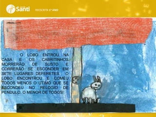 REESCRITA 1o ANO

O LOBO ENTROU NA
CASA
E
OS
CABRITINHOS
MORRERÃO
DE
SUSTO
E
CORRERÃO SE ESCONDER EM
SETE LUGARES DEFERETES. O
LOBO ENCONTROU E COMEU
TODOS MENOS O UTIMO QUE SE
ESCONDEU NO RELOGIO DE
PENDULO, O MENOR DE TODOS!

 