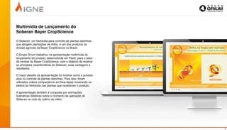 Multimídia de Lançamento do
Soberan Bayer CropScience

O Soberan, um herbicida para controle de plantas daninhas
que atingem plantações de milho, é um dos produtos da
divisão agrícola da Bayer CropScience no Brasil.

O Grupo Orium trabalhou na apresentação multimídia do
lançamento do produto, desenvolvida em Flash, para o setor
de vendas da Bayer CropScience, com o objetivo de mostrar
as principais características do Soberan, suas vantagens e
resultados.

O maior desaﬁo da apresentação foi mostrar como o produto
atua no controle de plantas daninhas. Para isso, foram
utilizados vídeos comparativos em time-lapse mostrando os
efeitos do herbicida nas plantas que receberam o produto.

A apresentação também é composta por animações
ilustrativas didáticas sobre o momento de aplicação do
Soberan no ciclo do cultivo do milho.




                                                             10
 