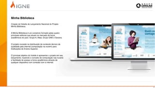 Minha Biblioteca

Criação do Hotsite de Lançamento Nacional do Projeto
Minha Biblioteca.


A Minha Biblioteca é um consórcio formado pelas quatro
principais editoras que atuam no mercado de livros
acadêmicos do país: Grupo A, Atlas, Grupo GNE e Saraiva.


O projeto consiste na distribuição de conteúdo técnico de
qualidade pela internet (computação na nuvem) para
Instituições de Ensino Superior.


O principal objetivo do hotsite é apresentar o projeto em seu
lançamento, trazendo o conceito de computação nas nuvens
e facilidade de acesso a livros acadêmicos através de
qualquer dispositivo com conexão com a internet.




                                                                13
 