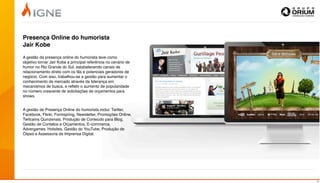 Presença Online do humorista
Jair Kobe

A gestão da presença online do humorista teve como
objetivo tornar Jair Kobe a principal referência no cenário de
humor no Rio Grande do Sul, estabelecendo canais de
relacionamento direto com os fãs e potenciais geradores de
negócio. Com isso, trabalhou-se a gestão para aumentar o
conhecimento de mercado através da liderança em
mecanismos de busca, e reﬂetir o aumento de popularidade
no número crescente de solicitações de orçamentos para
shows.


A gestão de Presença Online do humorista inclui: Twitter,
Facebook, Flickr, Formspring, Newsletter, Promoções Online,
Twitcams Quinzenais, Produção de Conteúdo para Blog,
Gestão de Contatos e Orçamentos, E-commerce,
Advergames, Hotsites, Gestão do YouTube, Produção de
Clipes e Assessoria de Imprensa Digital.




                                                                 14
 