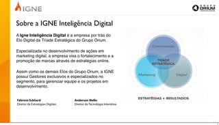 Sobre a IGNE Inteligência Digital
A Igne Inteligência Digital é a empresa por trás do
Elo Digital da Tríade Estratégica do Grupo Orium.

Especializada no desenvolvimento de ações em
marketing digital, a empresa visa o fortalecimento e a
promoção de marcas através de estratégias online.

Assim como os demais Elos do Grupo Orium, a IGNE
possui Gestores exclusivos e especializados no
segmento, para gerenciar equipe e os projetos em
desenvolvimento.


Fabrício Eckhard                  Anderson Mello
Diretor de Estratégias Digitais   Diretor de Tecnologia Interativa




                                                                     2
 