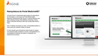 Rearquitetura do Portal MedicinaNET

O Grupo Orium é responsável pelo projeto de rearquitetura
da informação e novo layout do Portal MedicinaNet,
adquirido recentemente pelo Grupo A, holding detentora dos
selos editoriais Artmed, Artes Médicas, Bookman, Penso,
Tekne e McGraw-Hill Brasil, além das revistas BMJ Brasil e
Pátio.

Com 4 milhões de acessos ao mês, o Portal MedicinaNet é o
maior portal de conteúdo médico do Brasil.

O maior desaﬁo que enfrentamos neste projeto foi realizar
uma reestruturação completa no visual, e principalmente na
usuabilidade do website sem alterar a indexação nos
mecanismos de busca.




                                                             7
 