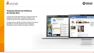 Presença Online da Prefeitura
de Campo Bom

O Grupo Orium está desenvolvendo a Presença Online da
Prefeitura de Campo Bom. O projeto é Modelo no Rio
Grande do Sul em uso de mídias sociais pelo governo.

O projeto envolve: Gestão de Twitter, Facebook, Foursquare,
SoundCloud, YouTube, Podcasts, Flickr, Formspring,
Newsletters, além do Hotsite e do Blog da Prefeitura.




                                                              8
 