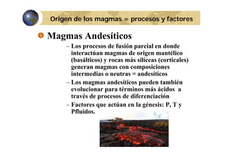 Origen de los magmas = procesos y factores

Magmas Andesíticos
– Los procesos de fusión parcial en donde
interactúan magmas de origen mantélico
(basálticos) y rocas más silíceas (corticales)
generan magmas con composiciones
intermedias o neutras = andesíticos
– Los magmas andesíticos pueden también
evolucionar para términos más ácidos a
través de procesos de diferenciación
– Factores que actúan en la génesis: P, T y
Pfluidos.

 