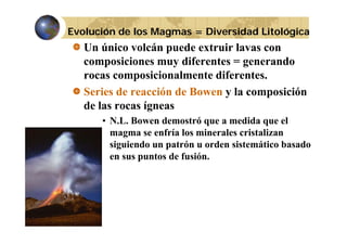 Evolución de los Magmas = Diversidad Litológica

Un único volcán puede extruir lavas con
composiciones muy diferentes = g
p
y
generando
rocas composicionalmente diferentes.
Series de reacción de Bowen y la composición
de las rocas ígneas
• N.L. Bowen demostró que a medida que el
magma se enfría los minerales cristalizan
siguiendo un patrón u orden sistemático basado
en sus puntos de fusión.

 