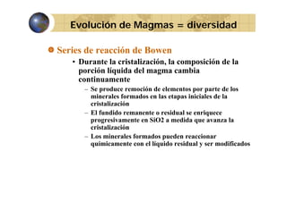Evolución de Magmas = diversidad
Series de reacción de Bowen
• Durante la cristalización, la composición de la
porción líquida del magma cambia
continuamente
contin amente
– Se produce remoción de elementos por parte de los
minerales formados en las etapas iniciales de la
cristalización
– El fundido remanente o residual se enriquece
progresivamente en SiO2 a medida que avanza la
cristalización
– Los minerales formados pueden reaccionar
q
químicamente con el líquido residual y ser modificados
q

 
