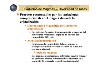 Evolución de Magmas = Diversidad de rocas

Procesos responsables por las variaciones
composicionales del magma durante la
cristalización
• Diferenciación Magmática (
g
(cristalización
fraccionada)
– Los cristales formados tempranamente se separan del
líquido (sin reaccionar) dejando un residuo con
composición diferente.

• Asimilación magmática
– Cambios en la composición del magma por la
incorporación de materiales extraños en el mismo
(rocas encajantes)

–

Mezcla de magmas
Dos magmas químicamente diferentes pueden generar
un producto híbrido o intercambiar elemntos en el
momento de la mezcla (completa o incompleta)

 