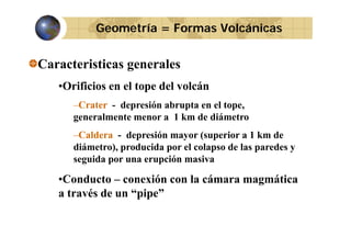 Geometría = Formas Volcánicas

Caracteristicas generales
•Orificios en el tope del volcán
–Crater - depresión abrupta en el tope,
generalmente menor a 1 km de diámetro
–Caldera - depresión mayor (superior a 1 km de
diámetro), producida p el colapso de las p
por
paredes y
) p
p
seguida por una erupción masiva

•Conducto – conexión con la cámara magmática
a través de un “pipe”

 