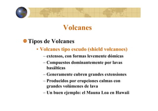 Volcanes
Tipos de Volcanes
• Volcanes tipo escudo (shield volcanoes)
– extensos con formas levemente dómicas
extensos,
– Compuestos dominantemente por lavas
basálticas
– Generamente cubren grandes extensiones
– Producidos por erupciones calmas con
grandes volúmenes de lava
– Un buen ejemplo: el Mauna Loa en Hawaii

 