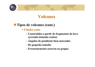 Volcanes
Tipos de volcanes (cont.)
• Cinder cone
– Construidos a partir de fragmentos de lava
eyectada (tamaño ceniza)
– Ángulos de pendiente bien marcados
– De pequeño tamaño
– Frecuentemente ocurren en grupos

 