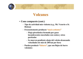 Volcanes
• Cono compuesto (cont.)
– Tipo de actividad más violenta (e.g., Mt. Vesuvio o St.
Helena)
– Frecuentemente producen “nueés ardentes”
– Flujo piroclástico formado por gases
incandescentes mezclados con ceniza y otras
particulas
– Se mueven pendiente abajo del volcán alcanzando
velocidades de más de 200 km por hora
– Pueden producir “lahares”, que son flujos de barro
volcánico

 