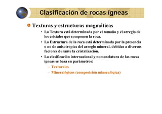 Clasificación de rocas ígneas
Texturas y estructuras magmáticas
• L T t
La Textura está d t
tá determinada por el t
i d
l tamaño y el arreglo d
ñ
l
l de
los cristales que componen la roca.
• La Estructura de la roca está determinada por la presencia
o no de anisotropías del arreglo mineral, debidas a diversos
factores durante la cristalización.
• La clasificación internacional y nomenclatura de las rocas
ígneas se basa en parámetros:
– Texturales
– Mineralógicos (composición mineralógica)

 