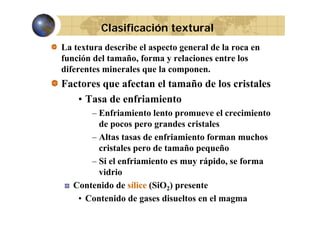 Clasificación textural
La textura describe el aspecto general de la roca en
función del tamaño, forma y relaciones entre los
,
diferentes minerales que la componen.

Factores que afectan el tamaño de los cristales
q
• Tasa de enfriamiento
– Enfriamiento lento promueve el crecimiento
de pocos pero grandes cristales
– Altas tasas de enfriamiento forman muchos
cristales pero de tamaño pequeño
– Si el enfriamiento es muy rápido, se forma
y p ,
vidrio
Contenido de sílice (SiO2) presente
(
p
• Contenido de gases disueltos en el magma

 