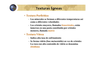 Texturas Ígneas
• Textura Porfirítica
– L minerales se forman a diferentes temperaturas así
Los i
l
f
dif
t t
t
í
como a diferentes velocidades
– Los cristales mayores, llamados fenocristales, están
y
,
,
inmersos en una pasta constituída por cristales
menores, llamada matriz

• Textura Vítrea
– Indica alta tasa de enfriamiento
– Se forma vidrio (fase metaestable) en vez de cristales
La roca con alto contenido de vidrio se denomina
obsidiana

 