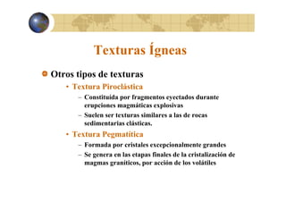Texturas Ígneas
g
Otros tipos de texturas
p
• Textura Piroclástica
– Constituída por fragmentos eyectados durante
erupciones magmáticas explosivas
– Suelen ser texturas similares a las de rocas
sedimentarias clásticas.
clásticas

• Textura Pegmatítica
– Formada por cristales excepcionalmente grandes
– Se genera en las etapas finales de la cristalización de
magmas graníticos, por acción de los volátiles

 