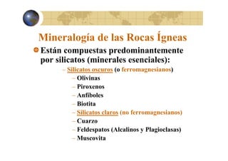 Mineralogía de las Rocas Ígneas
Están compuestas predominantemente
por silicatos (minerales esenciales):
– Silicatos oscuros (o ferromagnesianos)
– Olivinas
– Piroxenos
– Anfíboles
– Biotita
– Silicatos claros (no ferromagnesianos)
– Cuarzo
– Feldespatos (Alcalinos y Plagioclasas)
– Muscovita

 