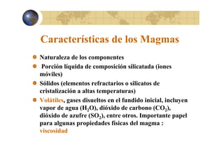 Características de los Magmas
g
Naturaleza de los componentes
Porción líquida de composición silicatada (iones
móviles)
Sólidos (elementos refractarios o silicatos de
cristalización a altas temperaturas)
Volátiles, gases disueltos en el fundido inicial, incluyen
vapor de agua (H2O), dióxido de carbono (CO2),
),
dióxido de azufre (SO2) entre otros. Importante papel
otros
para algunas propiedades físicas del magma :
viscosidad
v scos dad

 