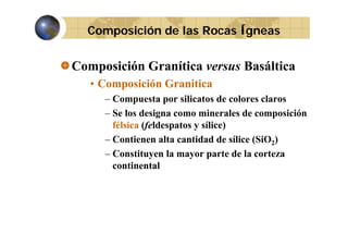 Composición de las Rocas Ígneas

Composición Granítica versus Basáltica
• Composición Granitica
– Compuesta por silicatos de colores claros
– Se los designa como minerales de composición
félsica (feldespatos y sílice)
fél i (f ld
t
íli )
– Contienen alta cantidad de sílice (SiO2)
t d la
t
– C tit
Constituyen l mayor parte de l corteza
la
continental

 