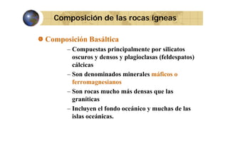 Composición de las rocas ígneas
Composición Basáltica
– Compuestas principalmente por silicatos
oscuros y densos y plagioclasas (feldespatos)
cálcicas
– Son denominados minerales máficos o
ferromagnesianos
f
i
– Son rocas mucho más densas que las
graníticas
– Incluyen el fondo oceánico y muchas de las
islas oceánicas.
oceánicas

 