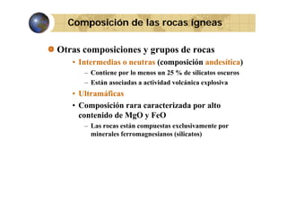 Composición de las rocas ígneas
Otras composiciones y grupos de rocas
• Intermedias o neutras (composición andesítica)
– Contiene por lo menos un 25 % de silicatos oscuros
– Están asociadas a actividad volcánica explosiva

• Ultramáficas
• Composición rara caracterizada por alto
contenido de MgO y FeO
tá
t
l i
t
– L rocas están compuestas exclusivamente por
Las
minerales ferromagnesianos (silicatos)

 