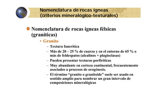 Nomenclatura de rocas ígneas
(
(criterios mineralógico-texturales)
g
)

Nomenclatura de rocas ígneas félsicas
(graníticas)
• Granito
– Textura fanerítica
– Más de 20 – 25 % de cuarzo y en el entorno de 65 % o
más de feldespatos (alcalinos + plagioclasas)
– Pueden presentar texturas porfiríticas
– Muy abundante en corteza continental, frecuentemente
i d
é i
asociados a procesos d orogénesis.
de
– El término “granito o granitoide” suele ser usado en
sentido amplio para nombrar un gran intervalo de
composiciones mineralógicas
i i
i
ló i

 