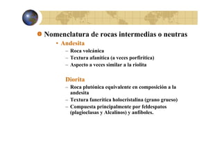 Nomenclatura de rocas intermedias o neutras
• Andesita
– Roca volcánica
– Textura afanítica (a veces porfirítica)
– Aspecto a veces similar a la riolita

Diorita
– Roca plutónica equivalente en composición a la
andesita
– Textura fanerítica holocristalina (grano grueso)
– Compuesta principalmente por feldespatos
(p g
(plagioclasas y Alcalinos) y anfíboles.
)

 
