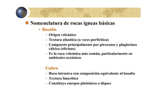 Nomenclatura de rocas ígneas básicas
• Basalto
– Origen volcánico
– Textura afanítica (a veces porfirítica)
– Compuesto principalmente por piroxenos y plagioclasa
cálcica (olivinas)
– Es la roca volcánica más común, particularmente en
p
ambientes oceánicos

Gabro
– Roca intrusiva con composición equivalente al basalto
– Textura fanerítica
– Constituye cuerpos plutónicos o diques

 