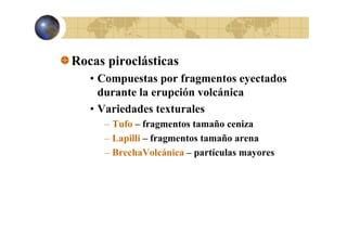 Rocas piroclásticas
p
• Compuestas por fragmentos eyectados
durante la erupción volcánica
• Variedades texturales
– T fo – fragmentos tamaño ceniza
Tufo
ceni a
– Lapilli – fragmentos tamaño arena
tí l
– B h V l á i – partículas mayores
BrechaVolcánica

 