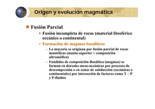 Origen y evolución magmática
Fusión Parcial
• Fusión incompleta de rocas (material litosférico
oceánico o continental)
• Formación de magmas basálticos
– La mayoría se originan por fusión parcial de rocas
(
p
p
mantélicas (manto superior = composición
ultramáfica)
– Fundidos de composición Basáltica (magmas) se
forman en dorsales meso-oceánicas por procesos de
meso oceánicas
descompresión o en zonas de subducción (oceánicas o
continentales) por interacción de factores como T – P
y P-fluidos

 