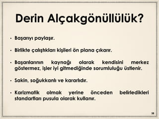 Derin Alçakgönüllülük?
• Başarıyı paylaşır.
• Birlikte çalıştıkları kişileri ön plana çıkarır.
• Başarılarının kaynağı olarak kendisini merkez
göstermez, işler iyi gitmediğinde sorumluluğu üstlenir.
• Sakin, soğukkanlı ve kararlıdır.
• Karizmatik olmak yerine önceden belirledikleri
standartları pusula olarak kullanır.
38
 