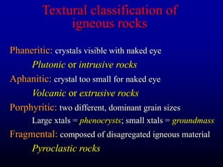 Textural classification of
igneous rocks
Phaneritic: crystals visible with naked eye
Plutonic or intrusive rocks
Aphanitic: crystal too small for naked eye
Volcanic or extrusive rocks
Porphyritic: two different, dominant grain sizes
Large xtals = phenocrysts; small xtals = groundmass
Fragmental: composed of disagregated igneous material
Pyroclastic rocks
 
