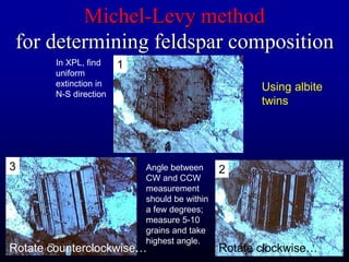 Michel-Levy method
for determining feldspar composition
1
2
3
Rotate clockwise…
Rotate counterclockwise…
Using albite
twins
In XPL, find
uniform
extinction in
N-S direction
Angle between
CW and CCW
measurement
should be within
a few degrees;
measure 5-10
grains and take
highest angle.
 