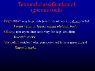Textural classification of
igneous rocks
Pegmatitic: very large xtals (cm to 10s of cm); i.e., slowly cooled
Forms veins or layers within plutonic body
Glassy: non-crystalline; cools very fast (e.g., obsidian)
Volcanic rocks
Vesicular: vesicles (holes, pores, cavities) form as gases expand
Volcanic rocks
 