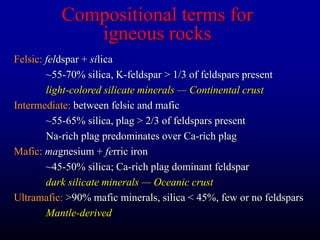 Compositional terms for
igneous rocks
Felsic: feldspar + silica
~55-70% silica, K-feldspar > 1/3 of feldspars present
light-colored silicate minerals — Continental crust
Intermediate: between felsic and mafic
~55-65% silica, plag > 2/3 of feldspars present
Na-rich plag predominates over Ca-rich plag
Mafic: magnesium + ferric iron
~45-50% silica; Ca-rich plag dominant feldspar
dark silicate minerals — Oceanic crust
Ultramafic: >90% mafic minerals, silica < 45%, few or no feldspars
Mantle-derived
 