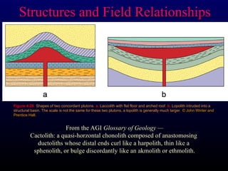 Figure 4-26. Shapes of two concordant plutons. a. Laccolith with flat floor and arched roof. b. Lopolith intruded into a
structural basin. The scale is not the same for these two plutons, a lopolith is generally much larger. © John Winter and
© John Winter and
Prentice Hall.
Prentice Hall.
Structures and Field Relationships
Structures and Field Relationships
From the AGI Glossary of Geology —
Cactolith: a quasi-horzontal chonolith composed of anastomosing
ductoliths whose distal ends curl like a harpolith, thin like a
sphenolith, or bulge discordantly like an akmolith or ethmolith.
 