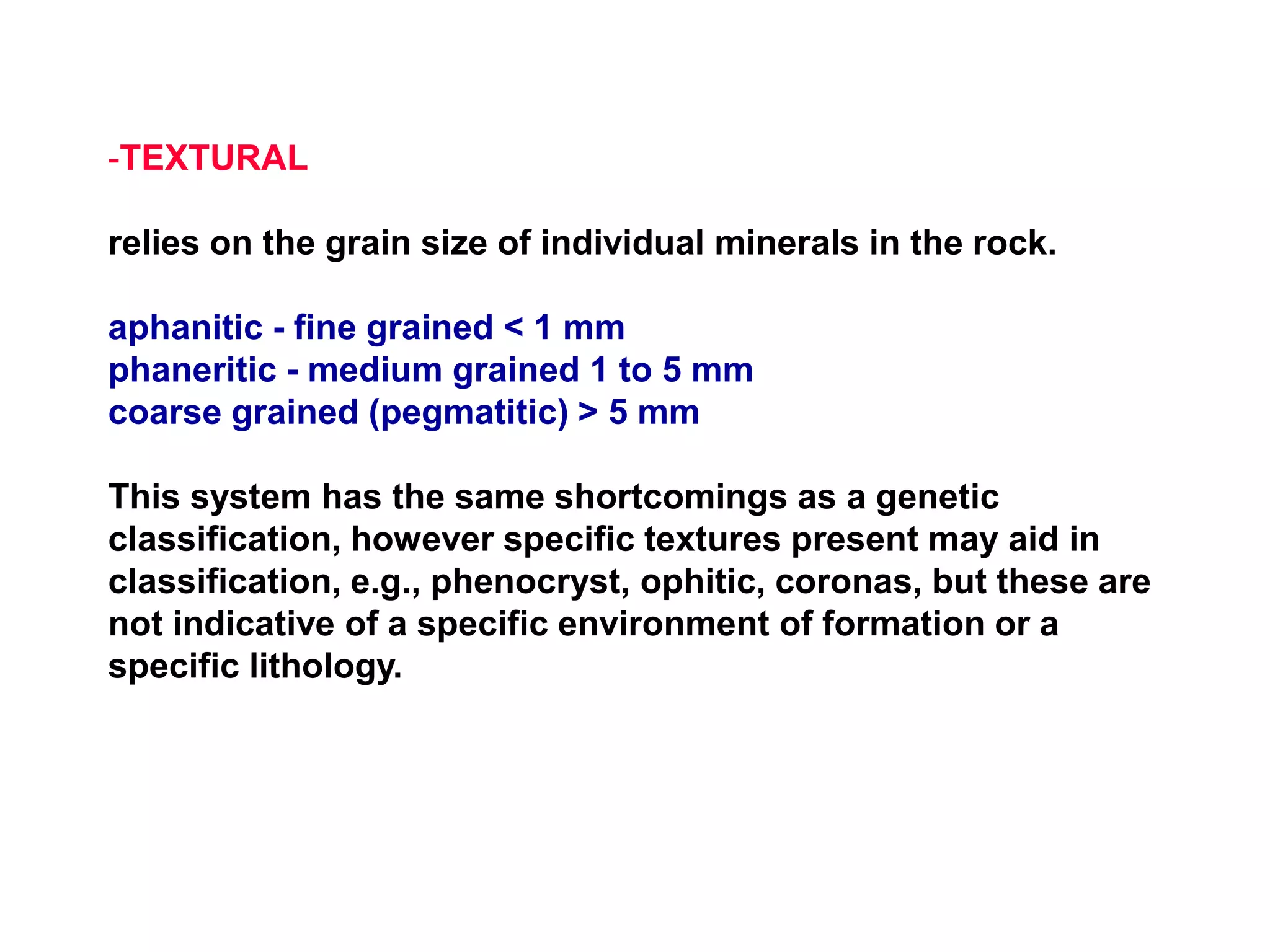 -TEXTURAL
relies on the grain size of individual minerals in the rock.
aphanitic - fine grained < 1 mm
phaneritic - medium grained 1 to 5 mm
coarse grained (pegmatitic) > 5 mm
This system has the same shortcomings as a genetic
classification, however specific textures present may aid in
classification, e.g., phenocryst, ophitic, coronas, but these are
not indicative of a specific environment of formation or a
specific lithology.
 