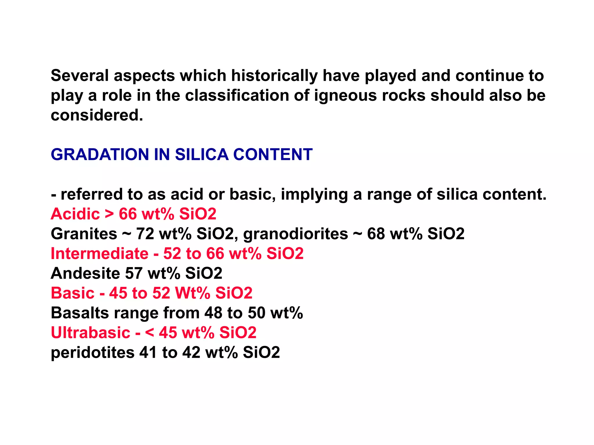 Several aspects which historically have played and continue to
play a role in the classification of igneous rocks should also be
considered.
GRADATION IN SILICA CONTENT
- referred to as acid or basic, implying a range of silica content.
Acidic > 66 wt% SiO2
Granites ~ 72 wt% SiO2, granodiorites ~ 68 wt% SiO2
Intermediate - 52 to 66 wt% SiO2
Andesite 57 wt% SiO2
Basic - 45 to 52 Wt% SiO2
Basalts range from 48 to 50 wt%
Ultrabasic - < 45 wt% SiO2
peridotites 41 to 42 wt% SiO2
 