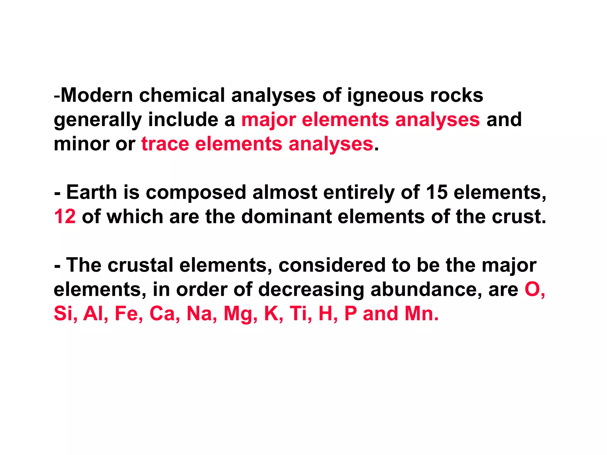 -Modern chemical analyses of igneous rocks
generally include a major elements analyses and
minor or trace elements analyses.
- Earth is composed almost entirely of 15 elements,
12 of which are the dominant elements of the crust.
- The crustal elements, considered to be the major
elements, in order of decreasing abundance, are O,
Si, Al, Fe, Ca, Na, Mg, K, Ti, H, P and Mn.
 