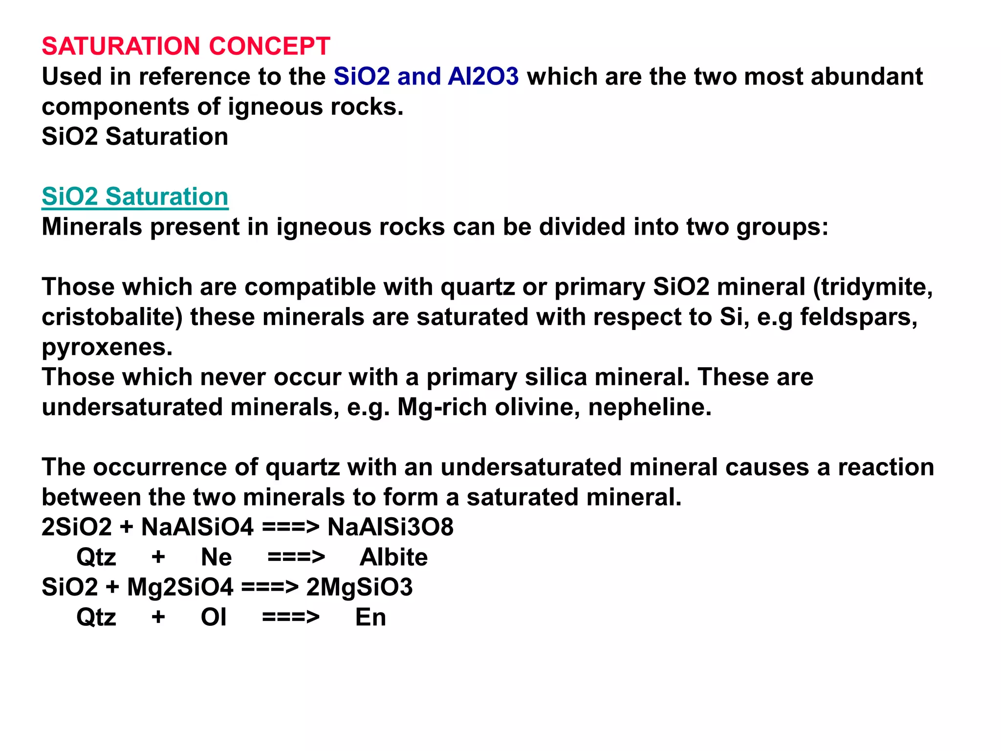 SATURATION CONCEPT
Used in reference to the SiO2 and Al2O3 which are the two most abundant
components of igneous rocks.
SiO2 Saturation
SiO2 Saturation
Minerals present in igneous rocks can be divided into two groups:
Those which are compatible with quartz or primary SiO2 mineral (tridymite,
cristobalite) these minerals are saturated with respect to Si, e.g feldspars,
pyroxenes.
Those which never occur with a primary silica mineral. These are
undersaturated minerals, e.g. Mg-rich olivine, nepheline.
The occurrence of quartz with an undersaturated mineral causes a reaction
between the two minerals to form a saturated mineral.
2SiO2 + NaAlSiO4 ===> NaAlSi3O8
Qtz + Ne ===> Albite
SiO2 + Mg2SiO4 ===> 2MgSiO3
Qtz + Ol ===> En
 