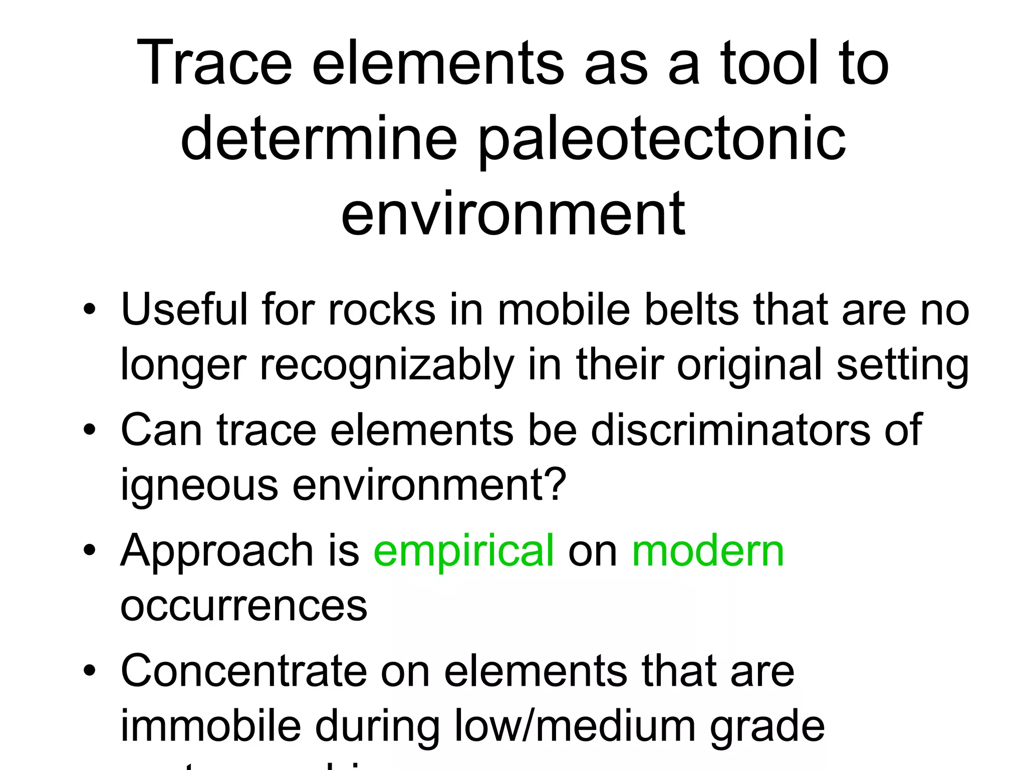 Trace elements as a tool to
determine paleotectonic
environment
• Useful for rocks in mobile belts that are no
longer recognizably in their original setting
• Can trace elements be discriminators of
igneous environment?
• Approach is empirical on modern
occurrences
• Concentrate on elements that are
immobile during low/medium grade
 