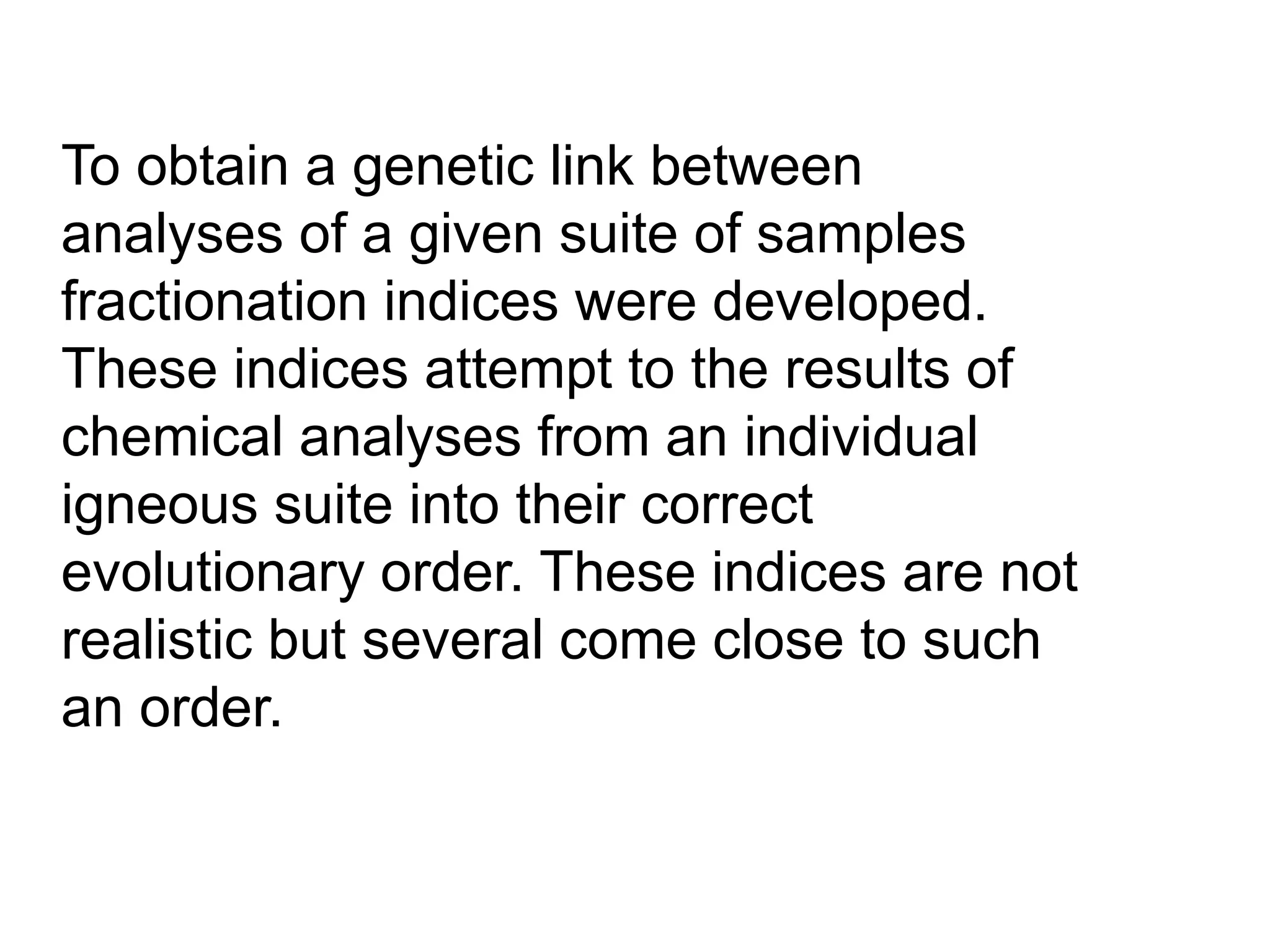 To obtain a genetic link between
analyses of a given suite of samples
fractionation indices were developed.
These indices attempt to the results of
chemical analyses from an individual
igneous suite into their correct
evolutionary order. These indices are not
realistic but several come close to such
an order.
 