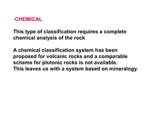 -CHEMICAL
This type of classification requires a complete
chemical analysis of the rock
A chemical classification system has been
proposed for volcanic rocks and a comparable
scheme for plutonic rocks is not available.
This leaves us with a system based on mineralogy.
 