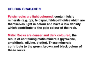 COLOUR GRADATION
Felsic rocks are light coloured, contain felsic
minerals (e.g. qtz, feldspar, feldspathoids) which are
themselves light in colour and have a low density
which contribute to the pale colour of the rock.
Mafic Rocks are denser and dark coloured, the
result of containing mafic minerals (pyroxene,
amphibole, olivine, biotite). These minerals
contribute to the green, brown and black colour of
these rocks.
 