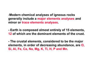 -Modern chemical analyses of igneous rocks
generally include a major elements analyses and
minor or trace elements analyses.
- Earth is composed almost entirely of 15 elements,
12 of which are the dominant elements of the crust.
- The crustal elements, considered to be the major
elements, in order of decreasing abundance, are O,
Si, Al, Fe, Ca, Na, Mg, K, Ti, H, P and Mn.
 