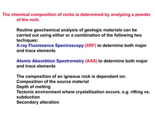 The chemical composition of rocks is determined by analyzing a powder
of the rock.
Routine geochemical analysis of geologic materials can be
carried out using either or a combination of the following two
techiques:
X-ray Fluoresence Spectroscopy (XRF) to determine both major
and trace elements
Atomic Absorbtion Spectrometry (AAS) to determine both major
and trace elements
The composition of an igneous rock is dependant on:
Composition of the source material
Depth of melting
Tectonic environment where crystallization occurs. e.g. rifting vs.
subduction
Secondary alteration
 