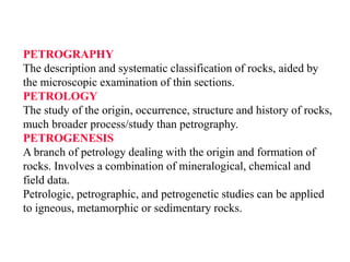 PETROGRAPHY
The description and systematic classification of rocks, aided by
the microscopic examination of thin sections.
PETROLOGY
The study of the origin, occurrence, structure and history of rocks,
much broader process/study than petrography.
PETROGENESIS
A branch of petrology dealing with the origin and formation of
rocks. Involves a combination of mineralogical, chemical and
field data.
Petrologic, petrographic, and petrogenetic studies can be applied
to igneous, metamorphic or sedimentary rocks.
 