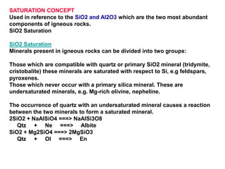 SATURATION CONCEPT
Used in reference to the SiO2 and Al2O3 which are the two most abundant
components of igneous rocks.
SiO2 Saturation
SiO2 Saturation
Minerals present in igneous rocks can be divided into two groups:
Those which are compatible with quartz or primary SiO2 mineral (tridymite,
cristobalite) these minerals are saturated with respect to Si, e.g feldspars,
pyroxenes.
Those which never occur with a primary silica mineral. These are
undersaturated minerals, e.g. Mg-rich olivine, nepheline.
The occurrence of quartz with an undersaturated mineral causes a reaction
between the two minerals to form a saturated mineral.
2SiO2 + NaAlSiO4 ===> NaAlSi3O8
Qtz + Ne ===> Albite
SiO2 + Mg2SiO4 ===> 2MgSiO3
Qtz + Ol ===> En
 