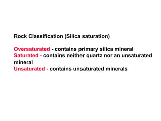 Rock Classification (Silica saturation)
Oversaturated - contains primary silica mineral
Saturated - contains neither quartz nor an unsaturated
mineral
Unsaturated - contains unsaturated minerals
 